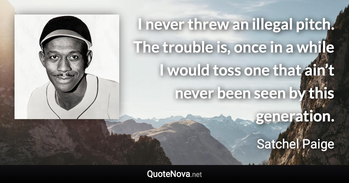 I never threw an illegal pitch. The trouble is, once in a while I would toss one that ain’t never been seen by this generation. - Satchel Paige quote