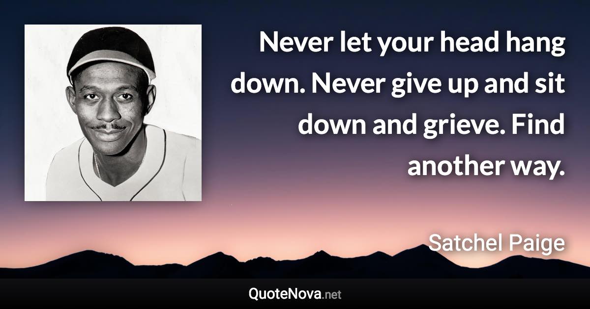 Never let your head hang down. Never give up and sit down and grieve. Find another way. - Satchel Paige quote