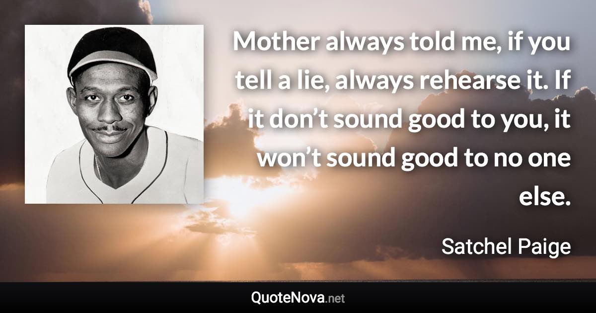 Mother always told me, if you tell a lie, always rehearse it. If it don’t sound good to you, it won’t sound good to no one else. - Satchel Paige quote