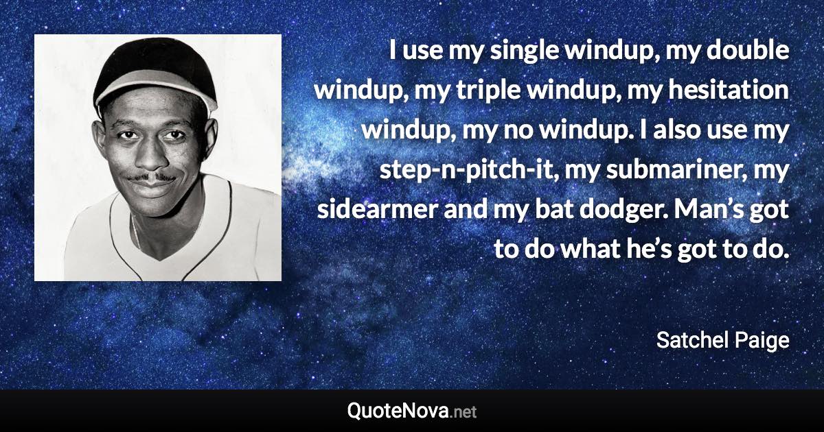 I use my single windup, my double windup, my triple windup, my hesitation windup, my no windup. I also use my step-n-pitch-it, my submariner, my sidearmer and my bat dodger. Man’s got to do what he’s got to do. - Satchel Paige quote