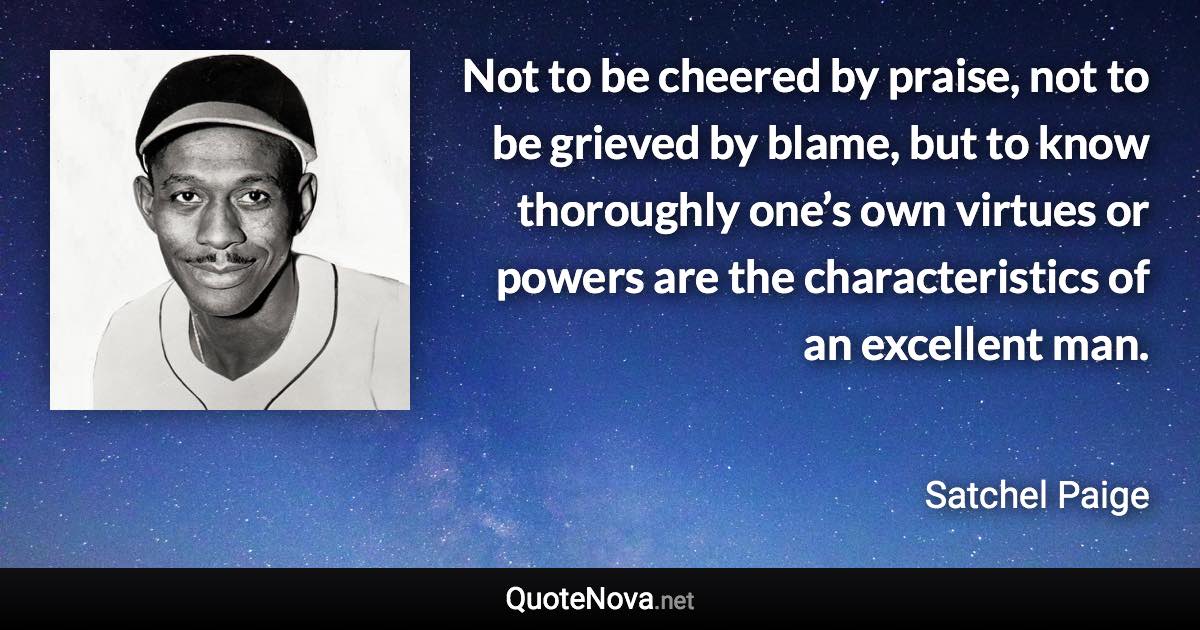 Not to be cheered by praise, not to be grieved by blame, but to know thoroughly one’s own virtues or powers are the characteristics of an excellent man. - Satchel Paige quote