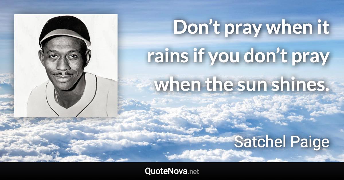 Don’t pray when it rains if you don’t pray when the sun shines. - Satchel Paige quote