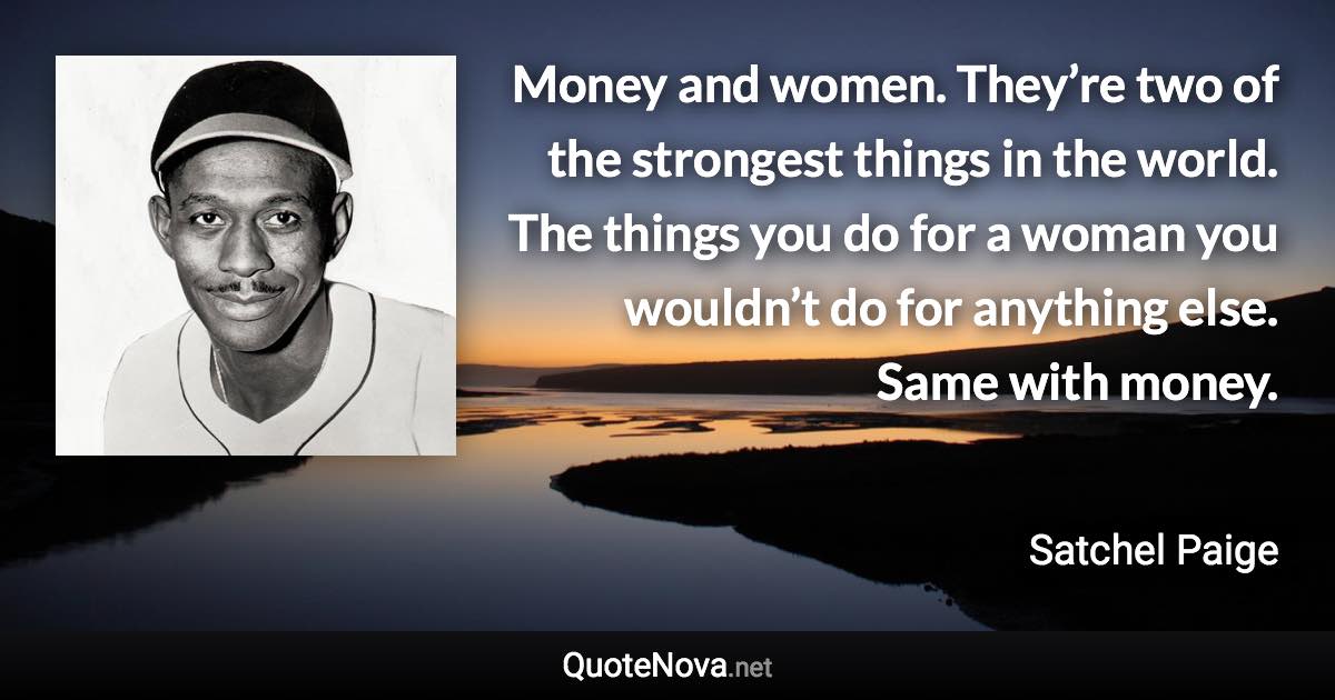 Money and women. They’re two of the strongest things in the world. The things you do for a woman you wouldn’t do for anything else. Same with money. - Satchel Paige quote