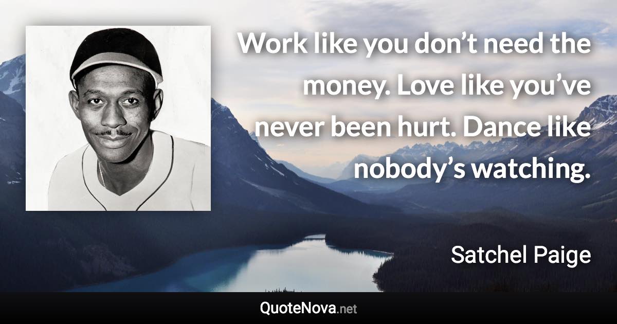 Work like you don’t need the money. Love like you’ve never been hurt. Dance like nobody’s watching. - Satchel Paige quote