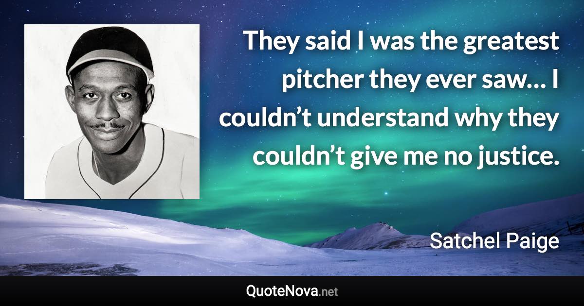 They said I was the greatest pitcher they ever saw… I couldn’t understand why they couldn’t give me no justice. - Satchel Paige quote