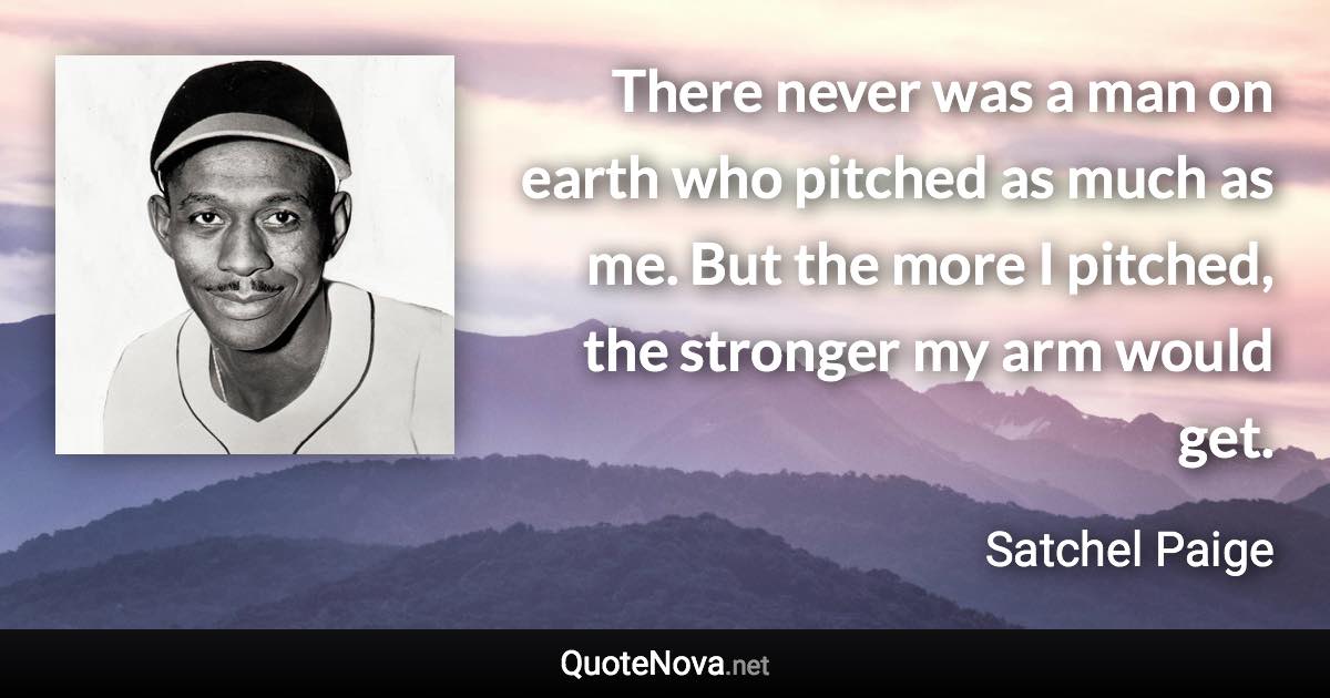 There never was a man on earth who pitched as much as me. But the more I pitched, the stronger my arm would get. - Satchel Paige quote