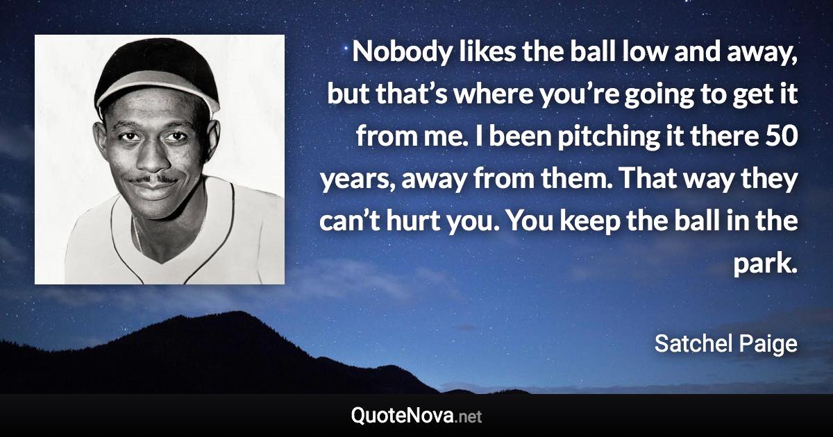 Nobody likes the ball low and away, but that’s where you’re going to get it from me. I been pitching it there 50 years, away from them. That way they can’t hurt you. You keep the ball in the park. - Satchel Paige quote