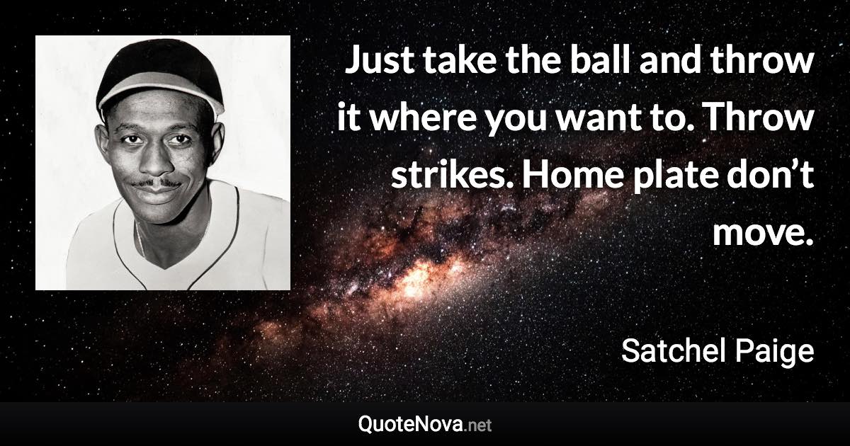 Just take the ball and throw it where you want to. Throw strikes. Home plate don’t move. - Satchel Paige quote