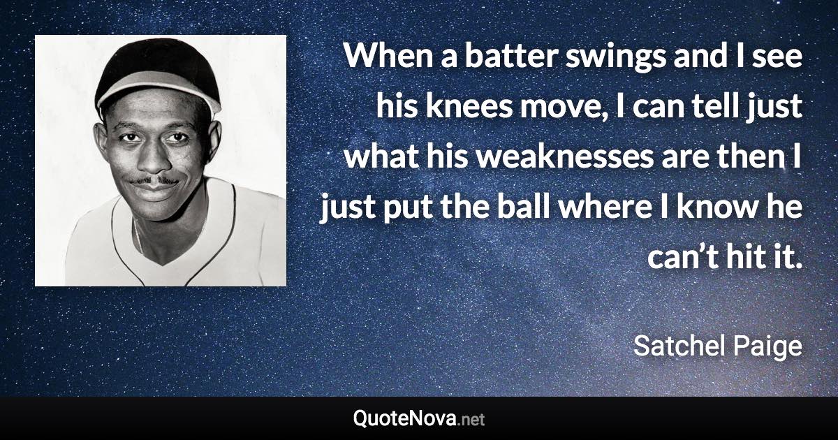 When a batter swings and I see his knees move, I can tell just what his weaknesses are then I just put the ball where I know he can’t hit it. - Satchel Paige quote