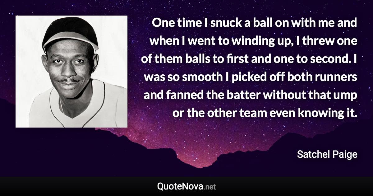One time I snuck a ball on with me and when I went to winding up, I threw one of them balls to first and one to second. I was so smooth I picked off both runners and fanned the batter without that ump or the other team even knowing it. - Satchel Paige quote