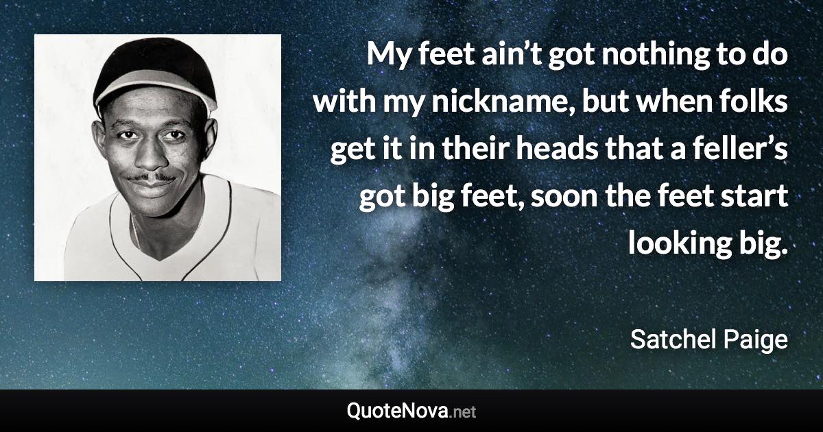 My feet ain’t got nothing to do with my nickname, but when folks get it in their heads that a feller’s got big feet, soon the feet start looking big. - Satchel Paige quote
