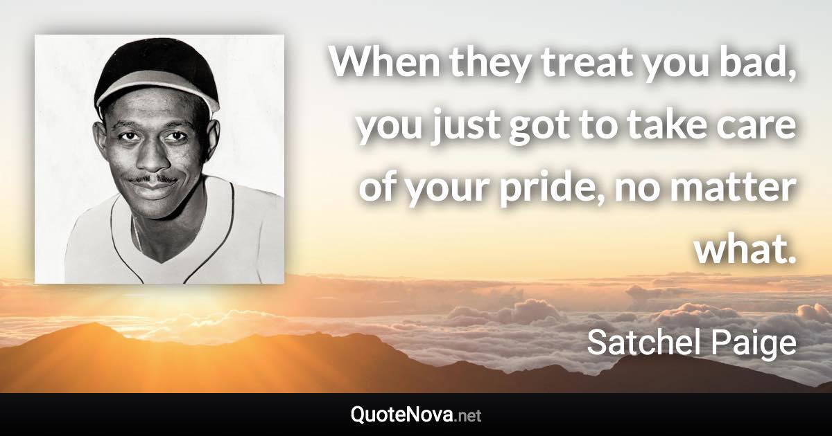 When they treat you bad, you just got to take care of your pride, no matter what. - Satchel Paige quote