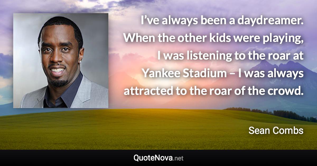 I’ve always been a daydreamer. When the other kids were playing, I was listening to the roar at Yankee Stadium – I was always attracted to the roar of the crowd. - Sean Combs quote