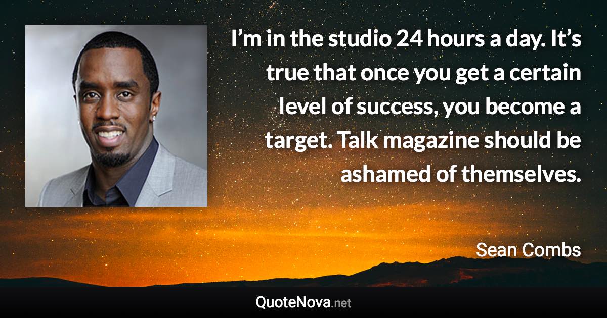 I’m in the studio 24 hours a day. It’s true that once you get a certain level of success, you become a target. Talk magazine should be ashamed of themselves. - Sean Combs quote