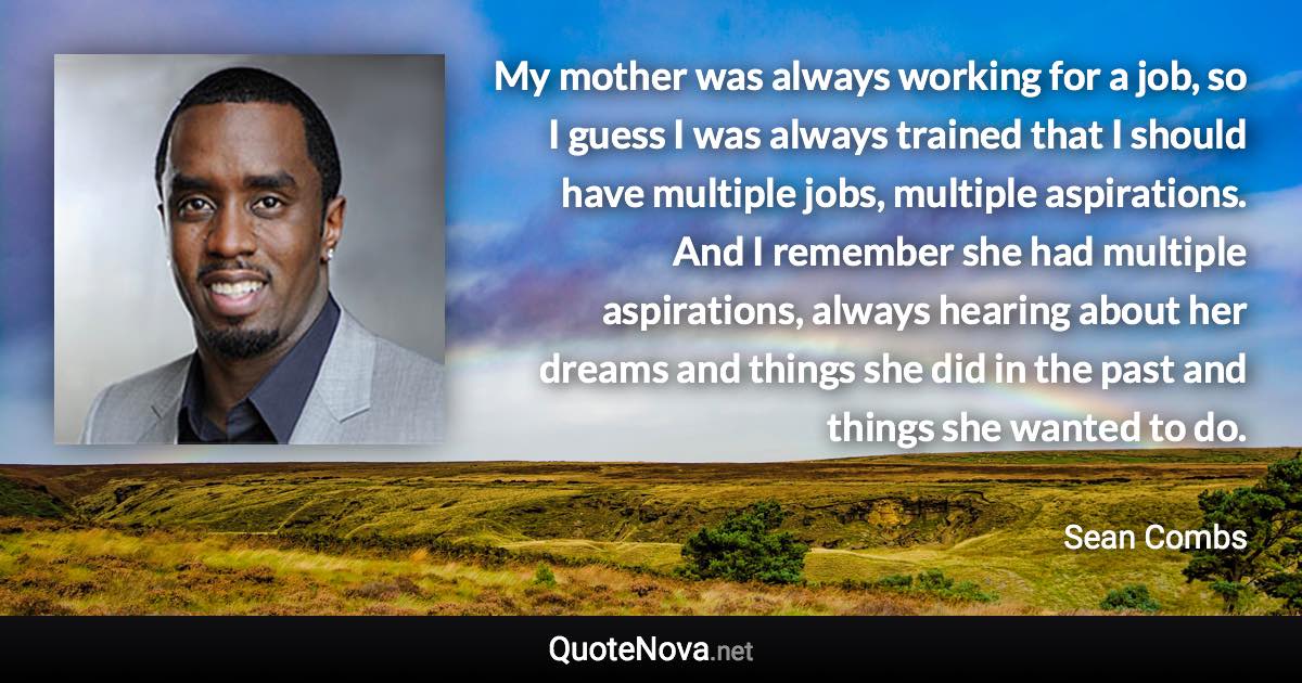 My mother was always working for a job, so I guess I was always trained that I should have multiple jobs, multiple aspirations. And I remember she had multiple aspirations, always hearing about her dreams and things she did in the past and things she wanted to do. - Sean Combs quote