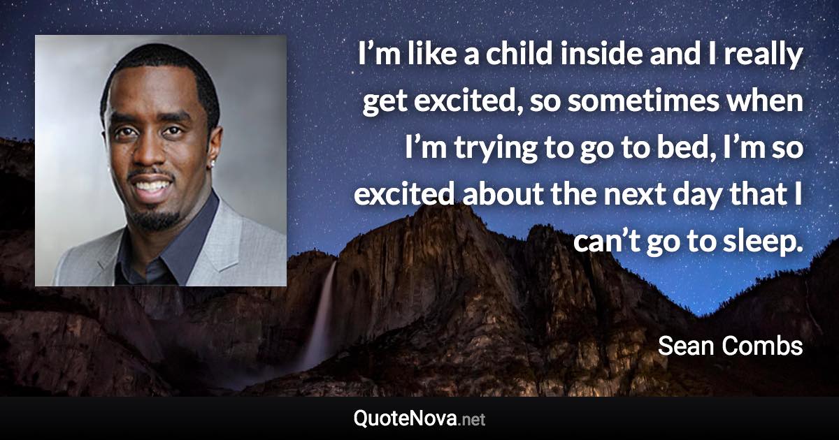 I’m like a child inside and I really get excited, so sometimes when I’m trying to go to bed, I’m so excited about the next day that I can’t go to sleep. - Sean Combs quote