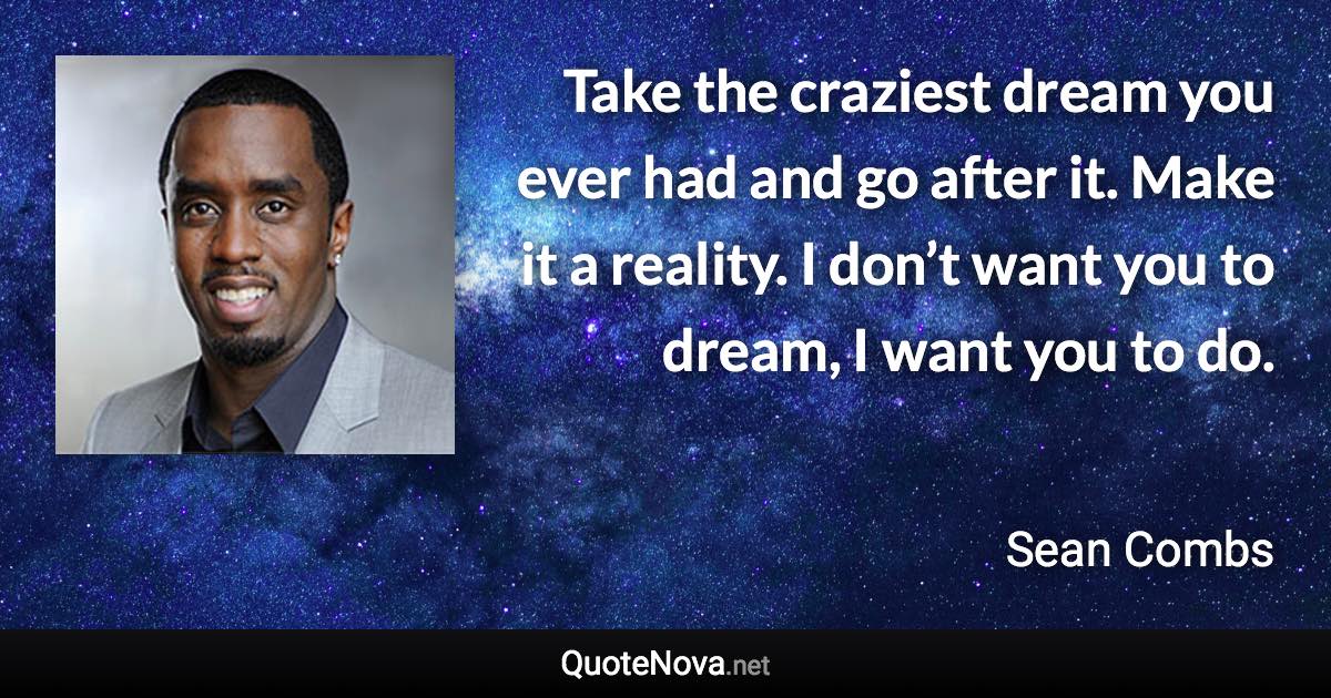 Take the craziest dream you ever had and go after it. Make it a reality. I don’t want you to dream, I want you to do. - Sean Combs quote