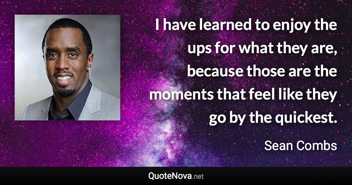 I have learned to enjoy the ups for what they are, because those are the moments that feel like they go by the quickest. - Sean Combs quote