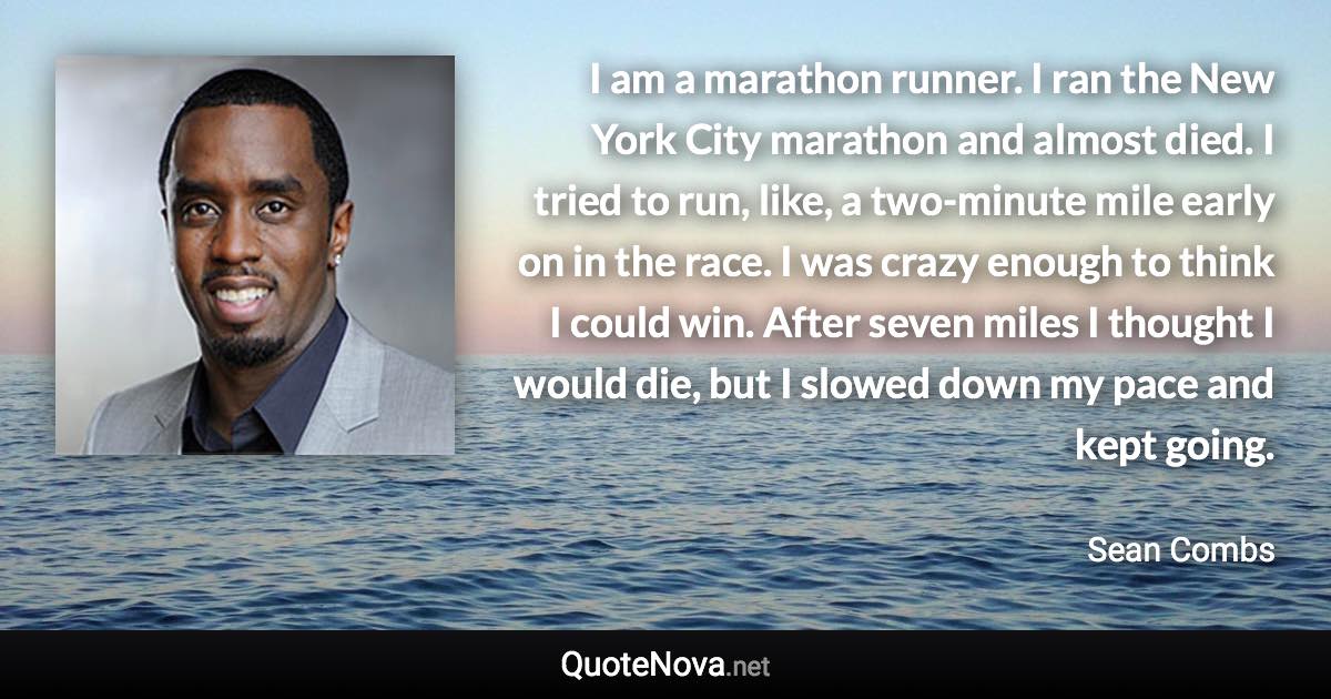 I am a marathon runner. I ran the New York City marathon and almost died. I tried to run, like, a two-minute mile early on in the race. I was crazy enough to think I could win. After seven miles I thought I would die, but I slowed down my pace and kept going. - Sean Combs quote