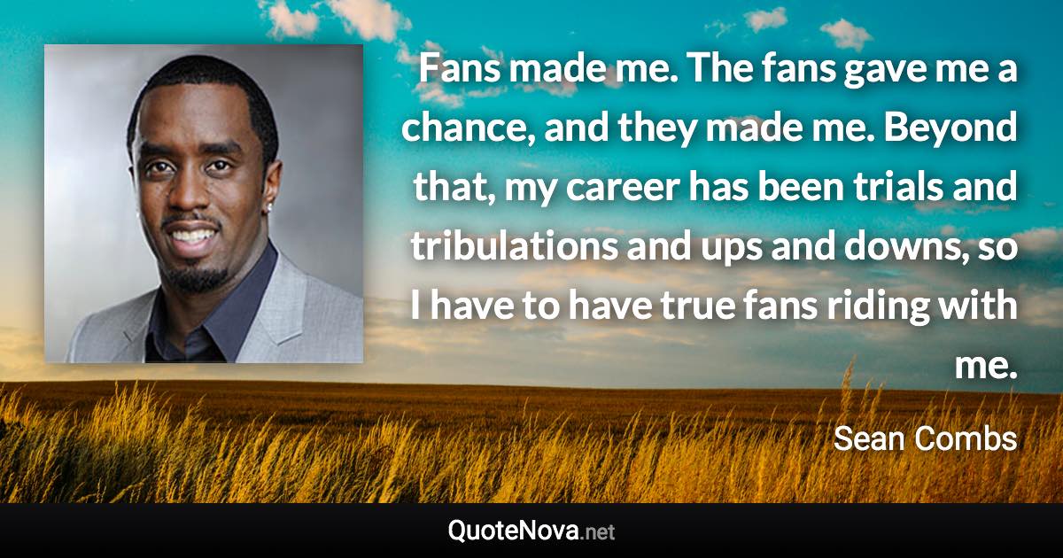 Fans made me. The fans gave me a chance, and they made me. Beyond that, my career has been trials and tribulations and ups and downs, so I have to have true fans riding with me. - Sean Combs quote