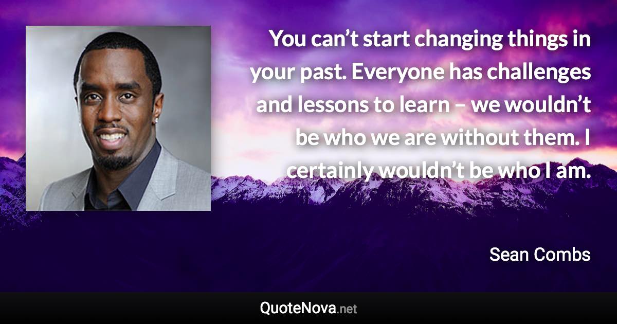 You can’t start changing things in your past. Everyone has challenges and lessons to learn – we wouldn’t be who we are without them. I certainly wouldn’t be who I am. - Sean Combs quote