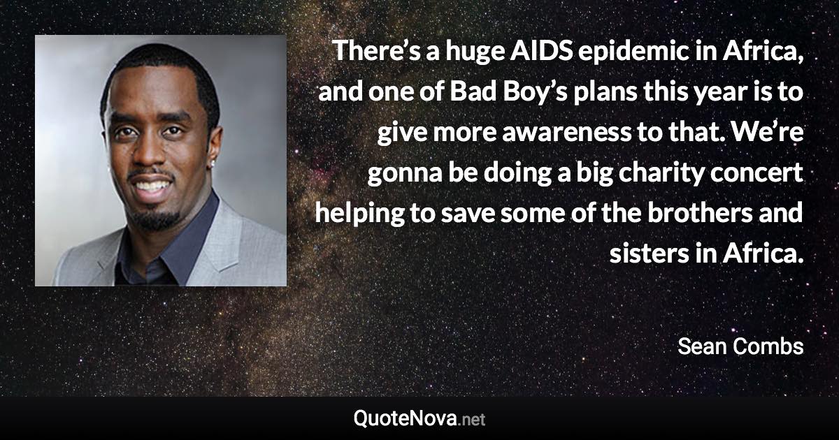 There’s a huge AIDS epidemic in Africa, and one of Bad Boy’s plans this year is to give more awareness to that. We’re gonna be doing a big charity concert helping to save some of the brothers and sisters in Africa. - Sean Combs quote