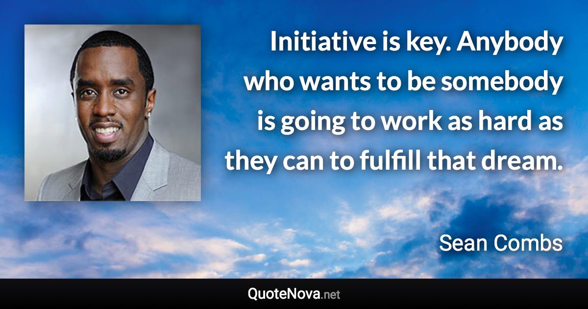 Initiative is key. Anybody who wants to be somebody is going to work as hard as they can to fulfill that dream. - Sean Combs quote