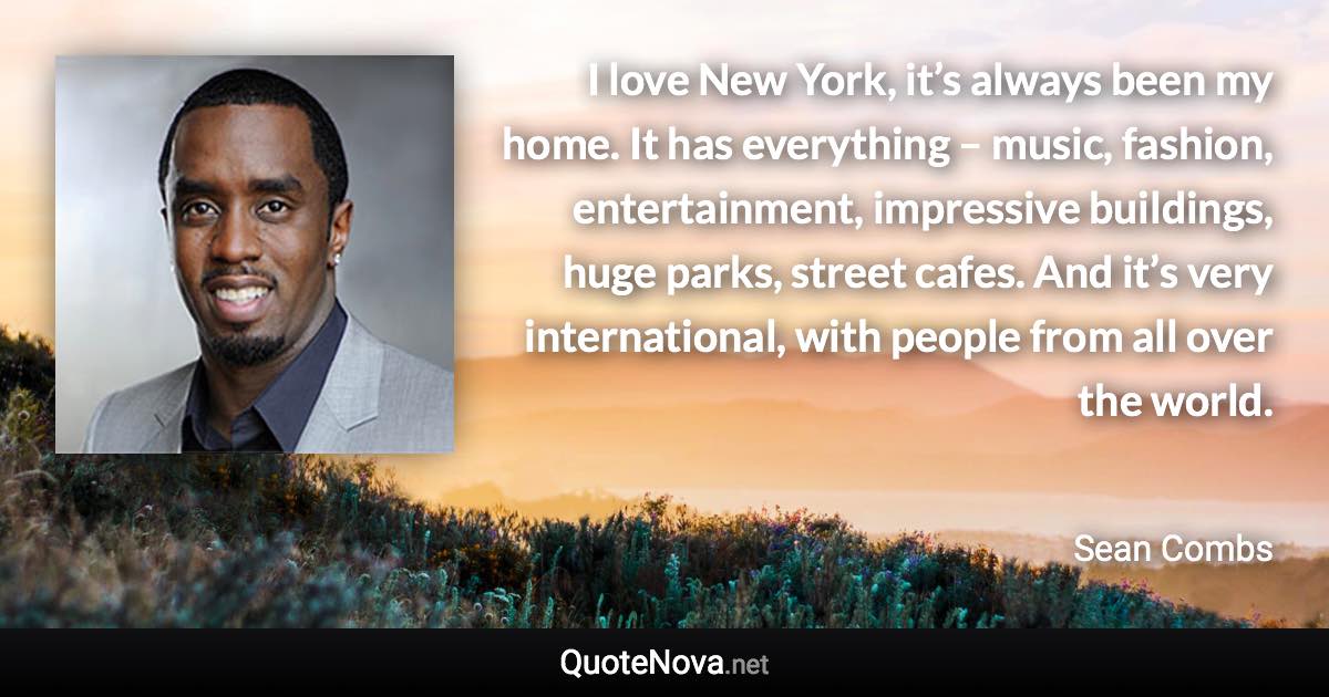 I love New York, it’s always been my home. It has everything – music, fashion, entertainment, impressive buildings, huge parks, street cafes. And it’s very international, with people from all over the world. - Sean Combs quote