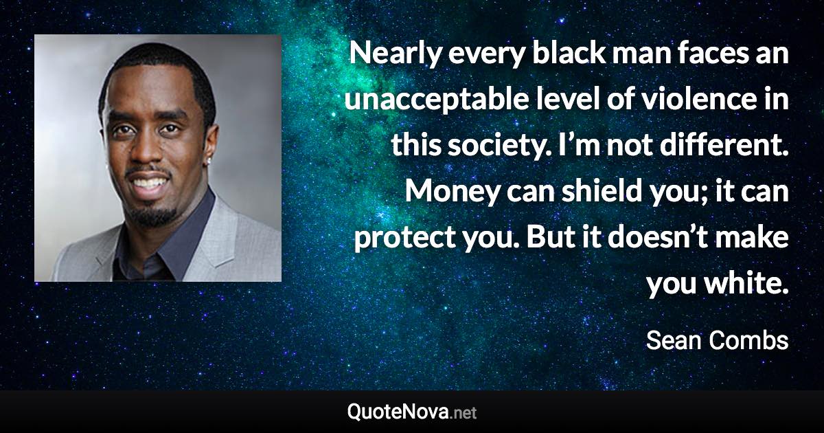 Nearly every black man faces an unacceptable level of violence in this society. I’m not different. Money can shield you; it can protect you. But it doesn’t make you white. - Sean Combs quote