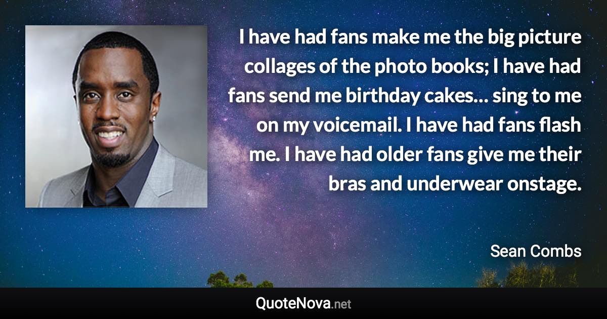 I have had fans make me the big picture collages of the photo books; I have had fans send me birthday cakes… sing to me on my voicemail. I have had fans flash me. I have had older fans give me their bras and underwear onstage. - Sean Combs quote