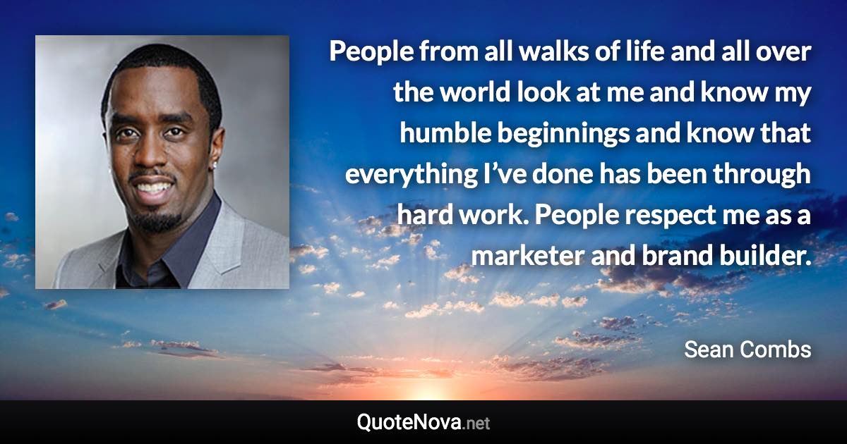 People from all walks of life and all over the world look at me and know my humble beginnings and know that everything I’ve done has been through hard work. People respect me as a marketer and brand builder. - Sean Combs quote