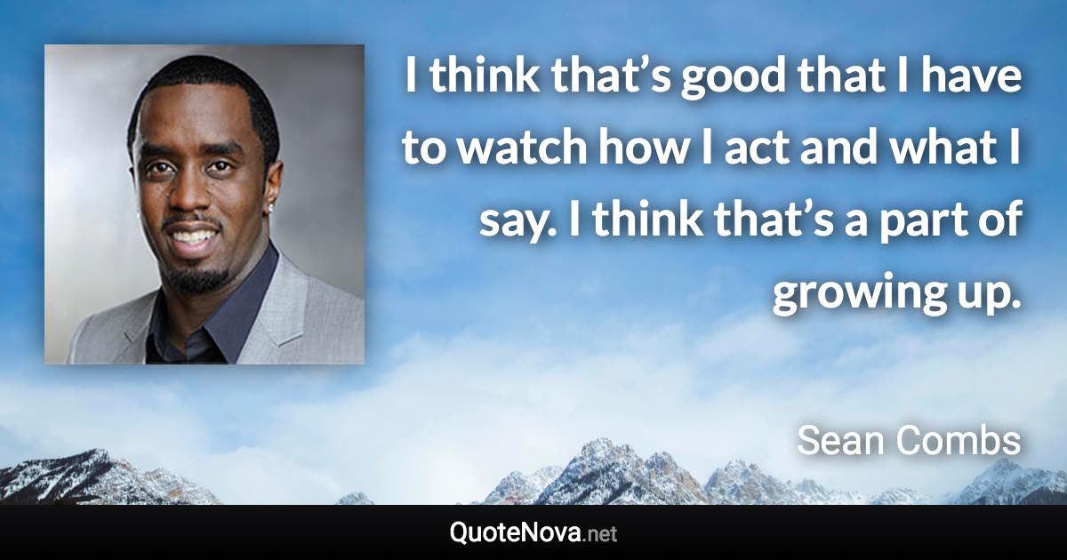 I think that’s good that I have to watch how I act and what I say. I think that’s a part of growing up. - Sean Combs quote