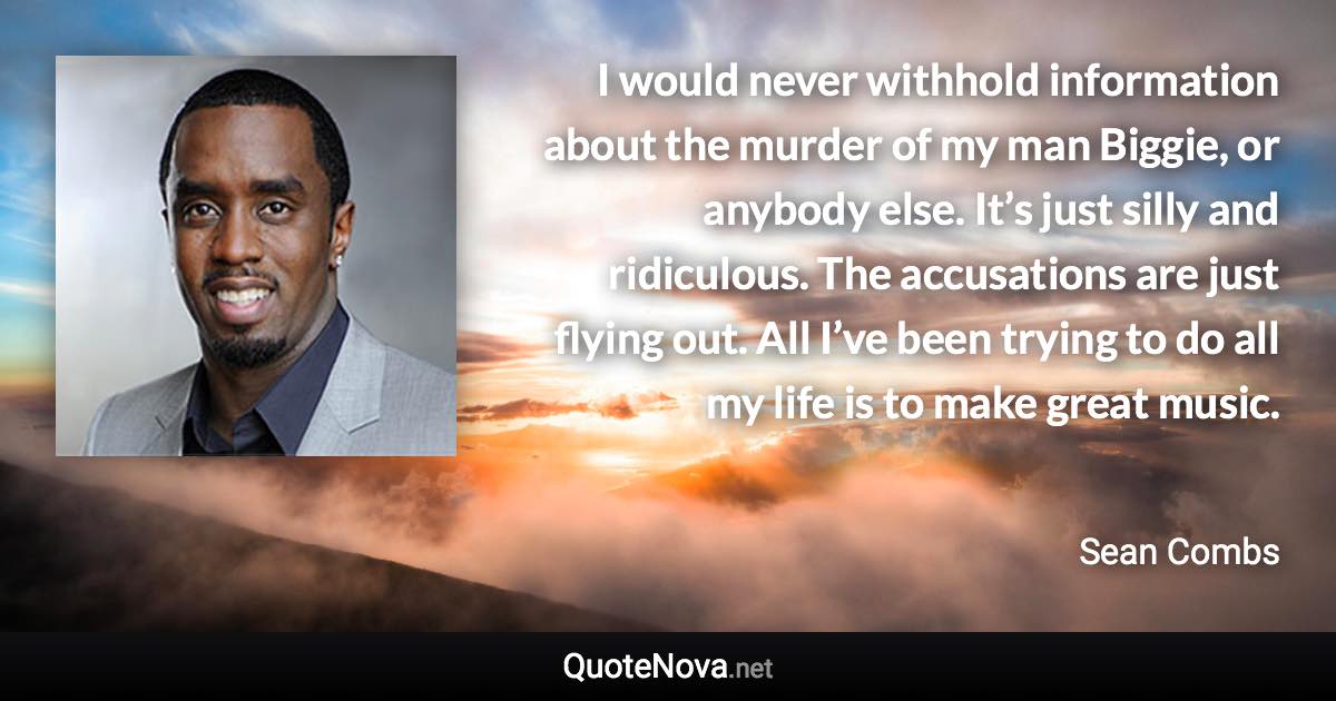 I would never withhold information about the murder of my man Biggie, or anybody else. It’s just silly and ridiculous. The accusations are just flying out. All I’ve been trying to do all my life is to make great music. - Sean Combs quote