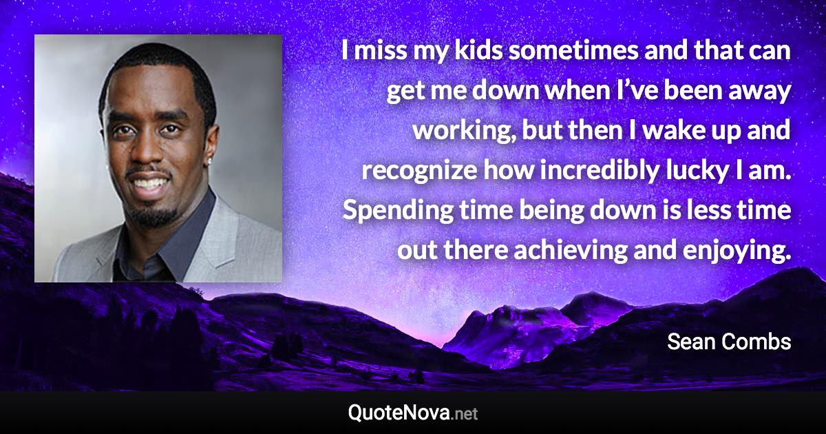 I miss my kids sometimes and that can get me down when I’ve been away working, but then I wake up and recognize how incredibly lucky I am. Spending time being down is less time out there achieving and enjoying. - Sean Combs quote