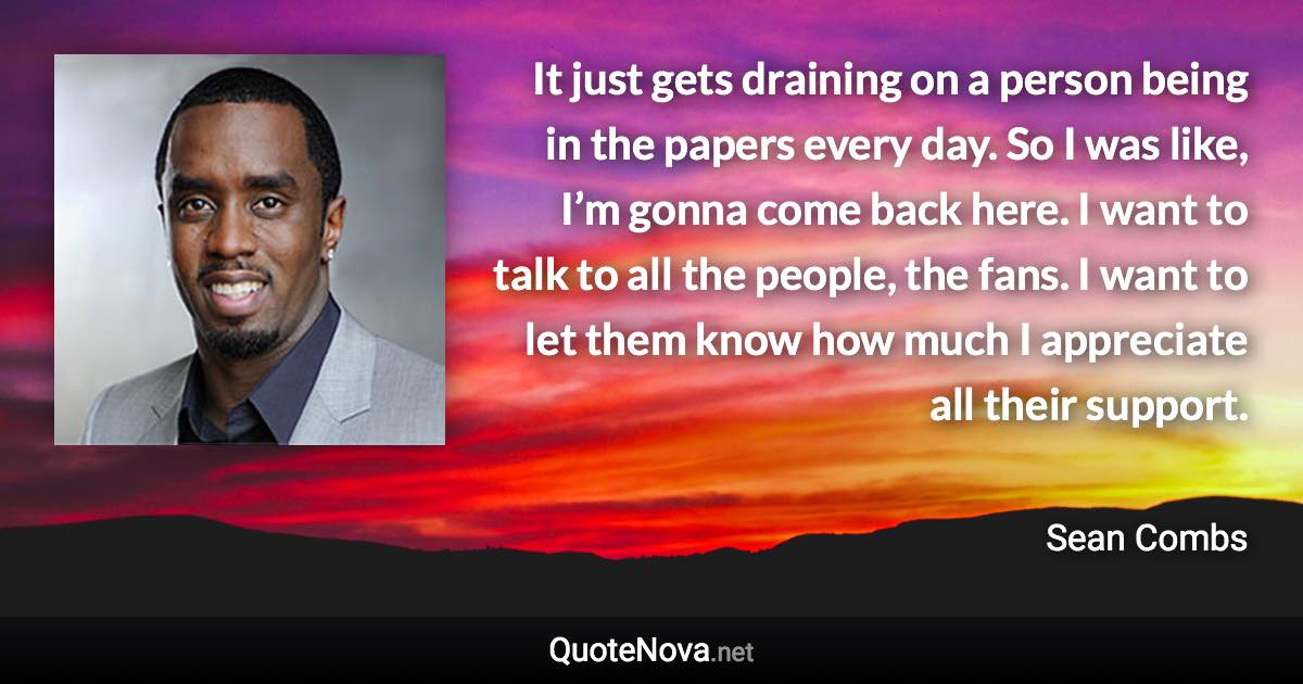 It just gets draining on a person being in the papers every day. So I was like, I’m gonna come back here. I want to talk to all the people, the fans. I want to let them know how much I appreciate all their support. - Sean Combs quote