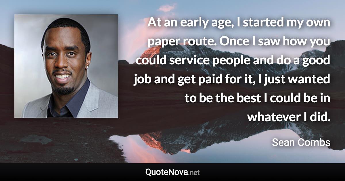 At an early age, I started my own paper route. Once I saw how you could service people and do a good job and get paid for it, I just wanted to be the best I could be in whatever I did. - Sean Combs quote