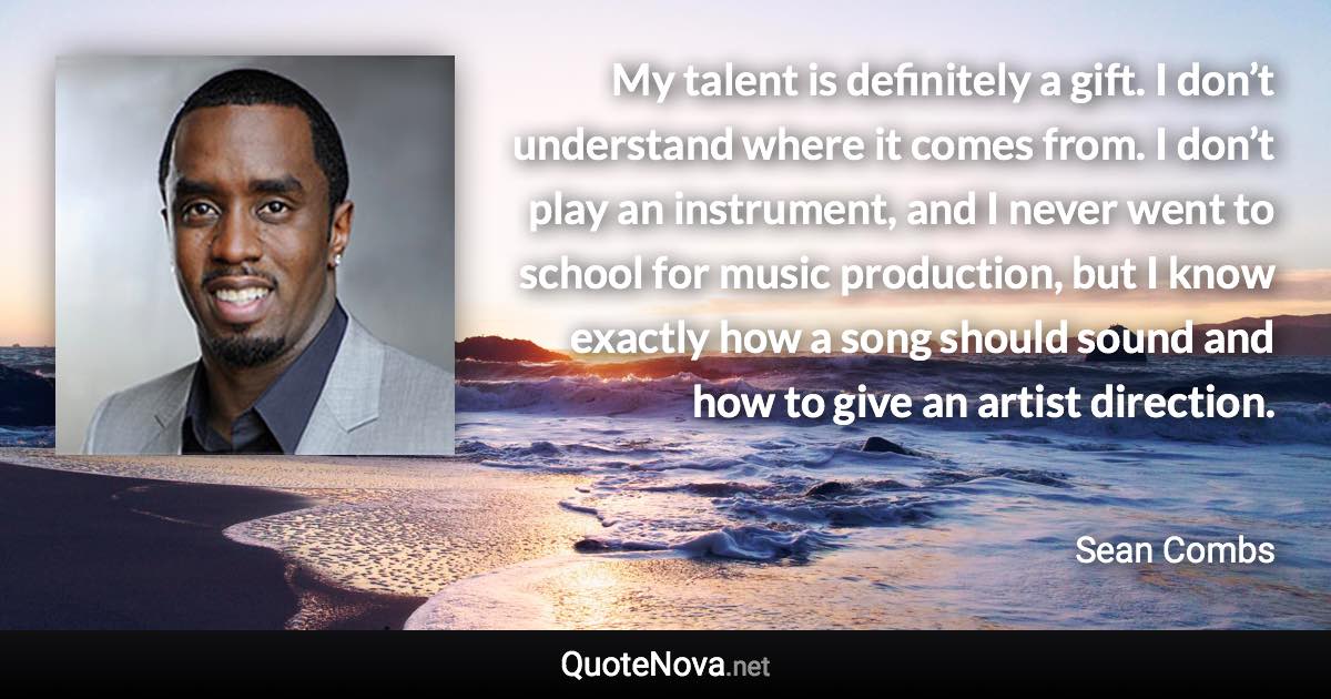 My talent is definitely a gift. I don’t understand where it comes from. I don’t play an instrument, and I never went to school for music production, but I know exactly how a song should sound and how to give an artist direction. - Sean Combs quote