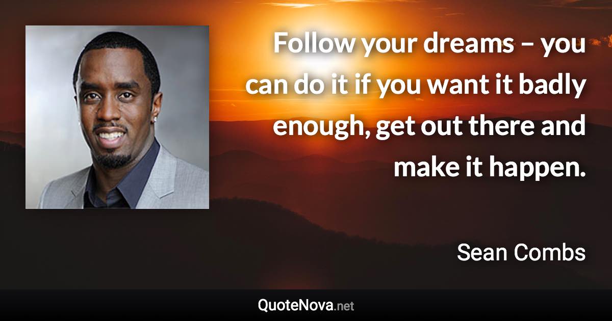 Follow your dreams – you can do it if you want it badly enough, get out there and make it happen. - Sean Combs quote