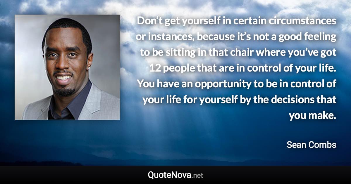 Don’t get yourself in certain circumstances or instances, because it’s not a good feeling to be sitting in that chair where you’ve got 12 people that are in control of your life. You have an opportunity to be in control of your life for yourself by the decisions that you make. - Sean Combs quote