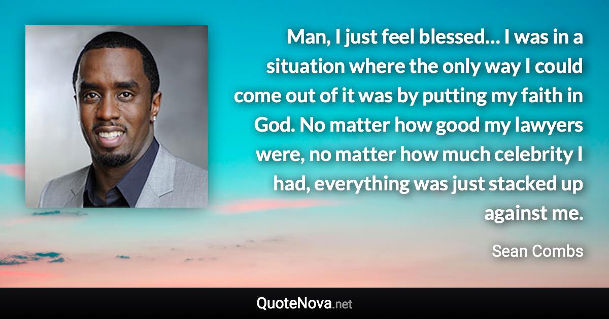 Man, I just feel blessed… I was in a situation where the only way I could come out of it was by putting my faith in God. No matter how good my lawyers were, no matter how much celebrity I had, everything was just stacked up against me. - Sean Combs quote