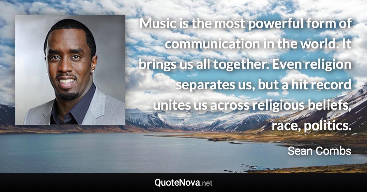 Music is the most powerful form of communication in the world. It brings us all together. Even religion separates us, but a hit record unites us across religious beliefs, race, politics. - Sean Combs quote