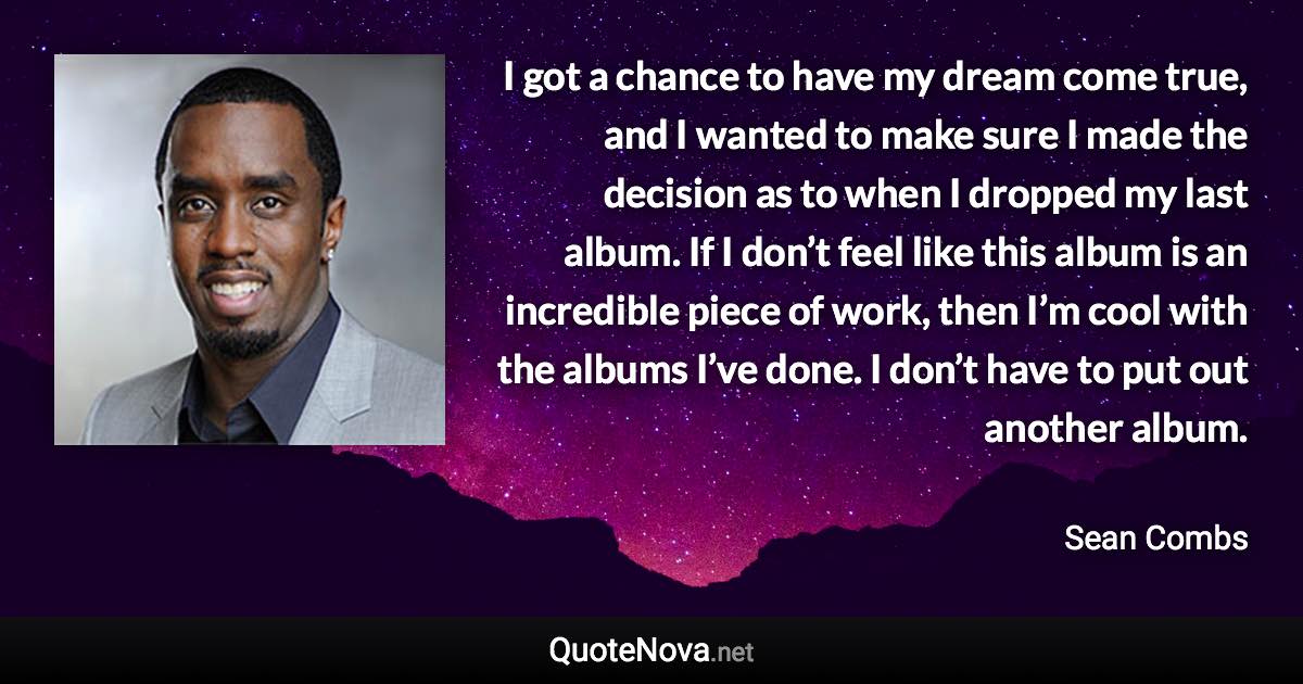 I got a chance to have my dream come true, and I wanted to make sure I made the decision as to when I dropped my last album. If I don’t feel like this album is an incredible piece of work, then I’m cool with the albums I’ve done. I don’t have to put out another album. - Sean Combs quote