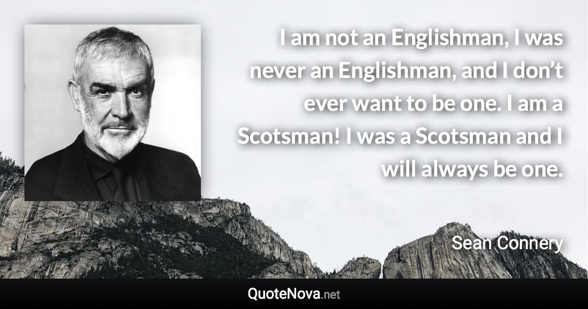 I am not an Englishman, I was never an Englishman, and I don’t ever want to be one. I am a Scotsman! I was a Scotsman and I will always be one. - Sean Connery quote