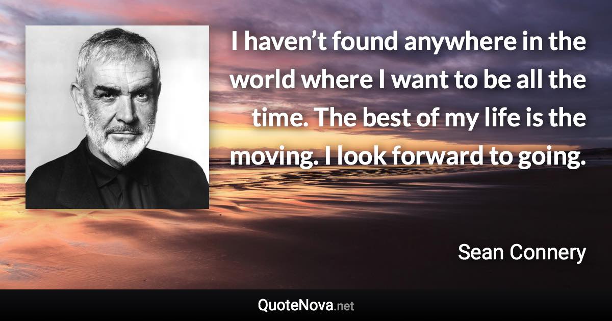 I haven’t found anywhere in the world where I want to be all the time. The best of my life is the moving. I look forward to going. - Sean Connery quote