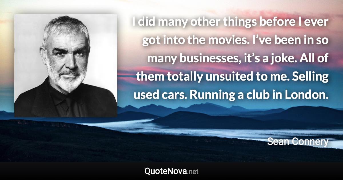 I did many other things before I ever got into the movies. I’ve been in so many businesses, it’s a joke. All of them totally unsuited to me. Selling used cars. Running a club in London. - Sean Connery quote