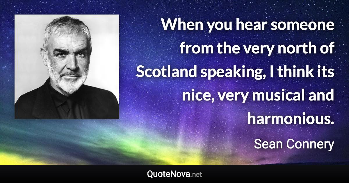 When you hear someone from the very north of Scotland speaking, I think its nice, very musical and harmonious. - Sean Connery quote