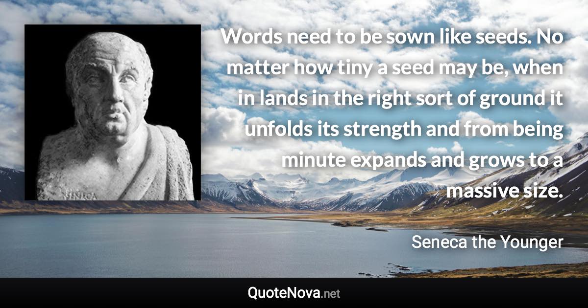 Words need to be sown like seeds. No matter how tiny a seed may be, when in lands in the right sort of ground it unfolds its strength and from being minute expands and grows to a massive size. - Seneca the Younger quote