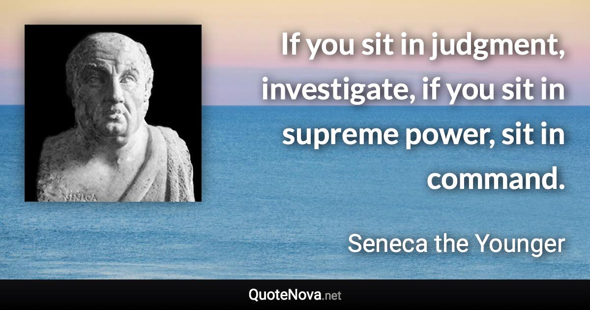 If you sit in judgment, investigate, if you sit in supreme power, sit in command. - Seneca the Younger quote