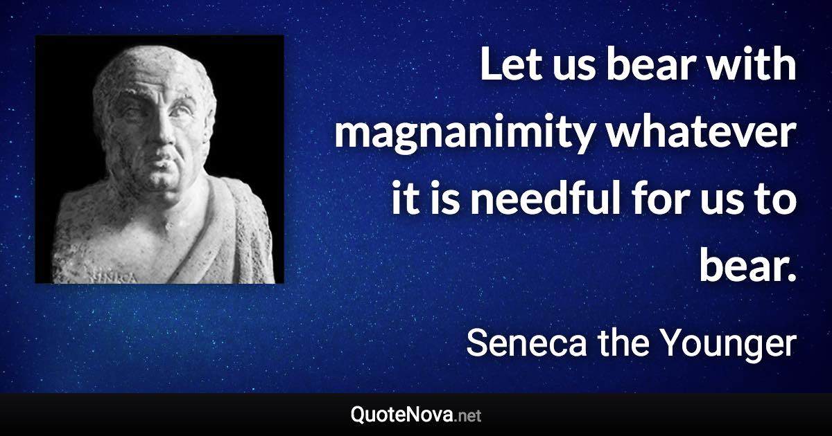 Let us bear with magnanimity whatever it is needful for us to bear. - Seneca the Younger quote