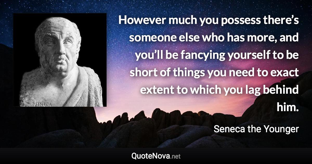 However much you possess there’s someone else who has more, and you’ll be fancying yourself to be short of things you need to exact extent to which you lag behind him. - Seneca the Younger quote